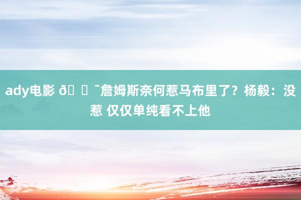 ady电影 😯詹姆斯奈何惹马布里了？杨毅：没惹 仅仅单纯看不上他