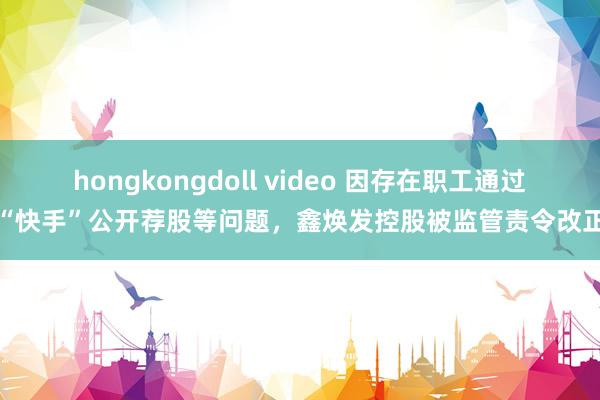 hongkongdoll video 因存在职工通过“快手”公开荐股等问题，鑫焕发控股被监管责令改正