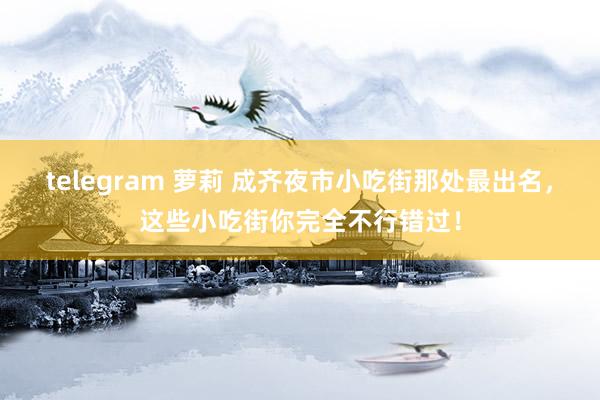 telegram 萝莉 成齐夜市小吃街那处最出名，这些小吃街你完全不行错过！