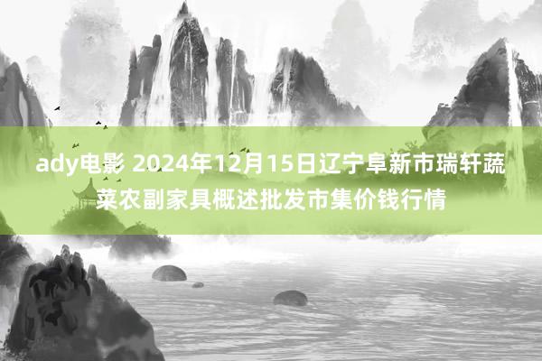 ady电影 2024年12月15日辽宁阜新市瑞轩蔬菜农副家具概述批发市集价钱行情