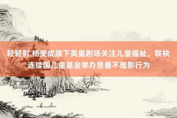 轻轻射 杨受成旗下英皇剧场关注儿童福祉，联袂连续国儿童基金举办慈善不雅影行为