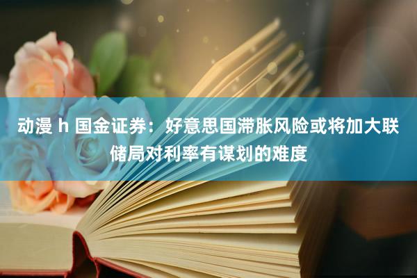 动漫 h 国金证券：好意思国滞胀风险或将加大联储局对利率有谋划的难度