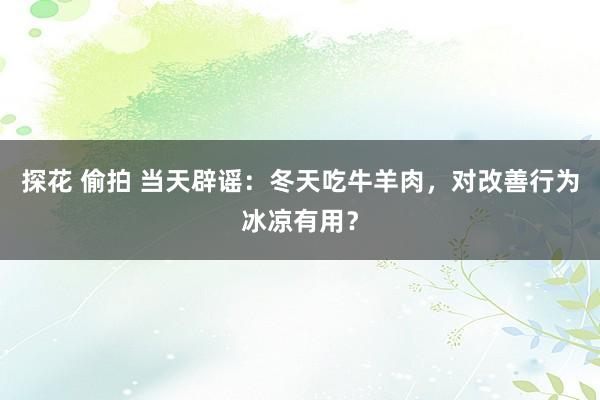 探花 偷拍 当天辟谣：冬天吃牛羊肉，对改善行为冰凉有用？