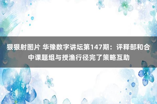 狠狠射图片 华豫数字讲坛第147期：评释部和合中课题组与授渔行径完了策略互助