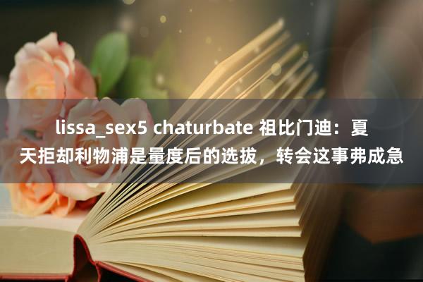 lissa_sex5 chaturbate 祖比门迪：夏天拒却利物浦是量度后的选拔，转会这事弗成急