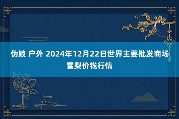 伪娘 户外 2024年12月22日世界主要批发商场雪梨价钱行情