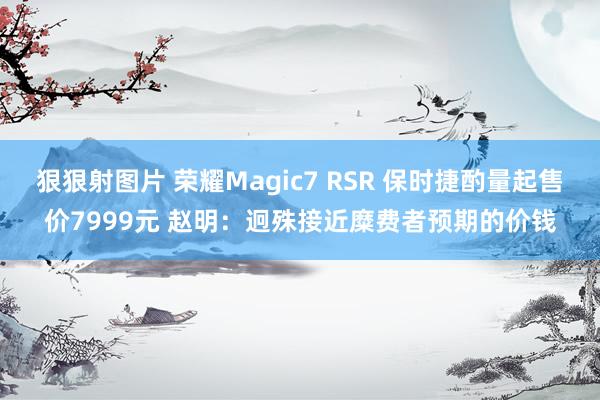 狠狠射图片 荣耀Magic7 RSR 保时捷酌量起售价7999元 赵明：迥殊接近糜费者预期的价钱