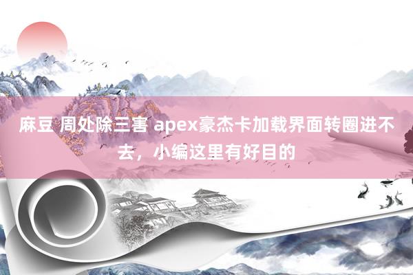 麻豆 周处除三害 apex豪杰卡加载界面转圈进不去，小编这里有好目的