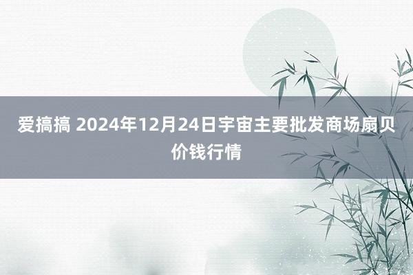 爱搞搞 2024年12月24日宇宙主要批发商场扇贝价钱行情