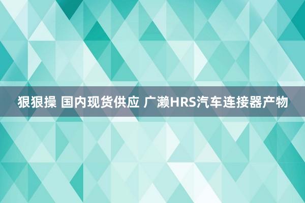 狠狠操 国内现货供应 广濑HRS汽车连接器产物