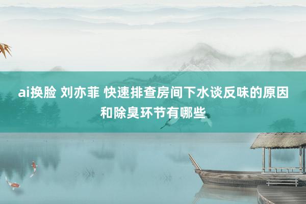 ai换脸 刘亦菲 快速排查房间下水谈反味的原因和除臭环节有哪些