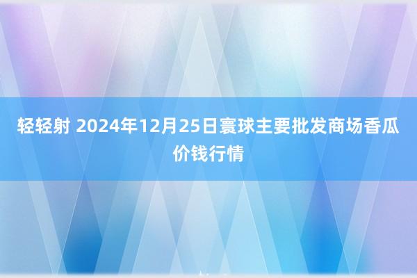 轻轻射 2024年12月25日寰球主要批发商场香瓜价钱行情