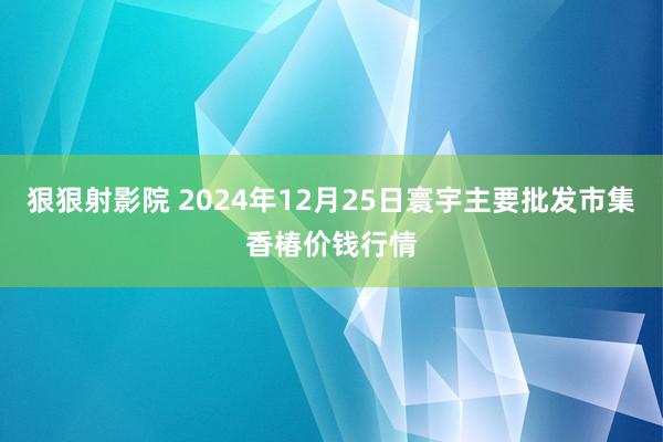 狠狠射影院 2024年12月25日寰宇主要批发市集香椿价钱行情