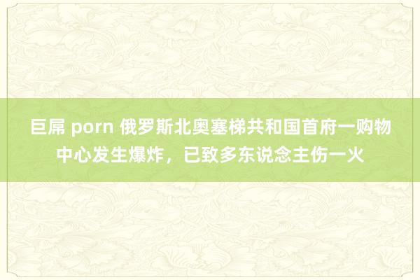 巨屌 porn 俄罗斯北奥塞梯共和国首府一购物中心发生爆炸，已致多东说念主伤一火