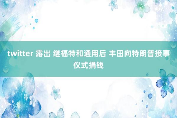 twitter 露出 继福特和通用后 丰田向特朗普接事仪式捐钱