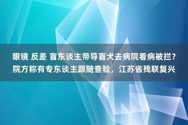 眼镜 反差 盲东谈主带导盲犬去病院看病被拦？院方称有专东谈主跟随查验，江苏省残联复兴