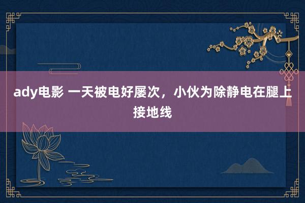 ady电影 一天被电好屡次，小伙为除静电在腿上接地线