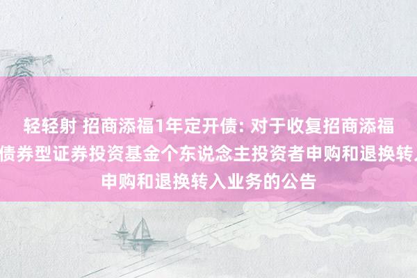 轻轻射 招商添福1年定开债: 对于收复招商添福1年按时敞开债券型证券投资基金个东说念主投资者申购和退换转入业务的公告