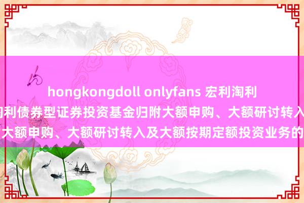 hongkongdoll onlyfans 宏利淘利债券A，宏利淘利债券B: 宏利淘利债券型证券投资基金归附大额申购、大额研讨转入及大额按期定额投资业务的公告