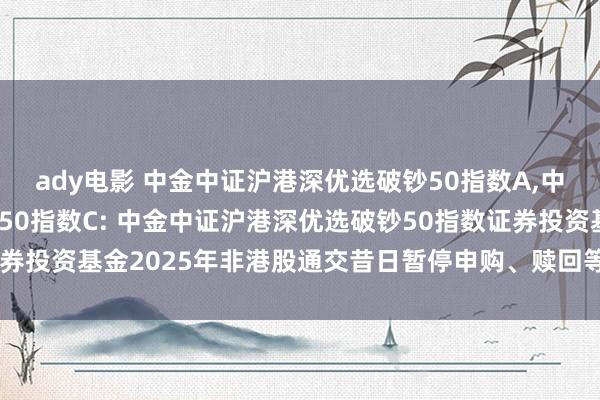 ady电影 中金中证沪港深优选破钞50指数A，中金中证沪港深优选破钞50指数C: 中金中证沪港深优选破钞50指数证券投资基金2025年非港股通交昔日暂停申购、赎回等交往类业务的公告