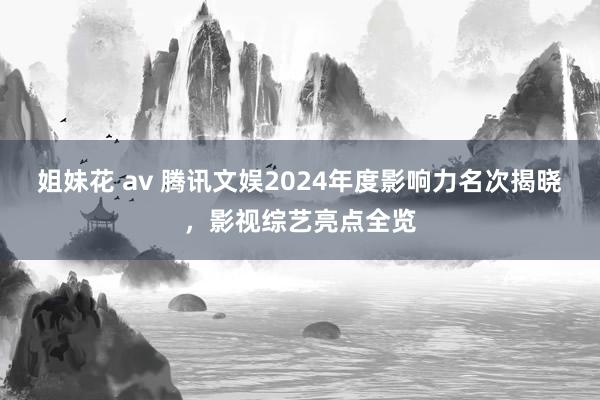 姐妹花 av 腾讯文娱2024年度影响力名次揭晓，影视综艺亮点全览