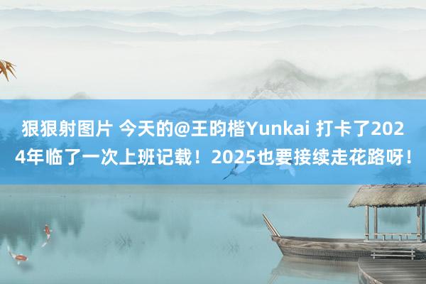 狠狠射图片 今天的@王昀楷Yunkai 打卡了2024年临了一次上班记载！2025也要接续走花路呀！