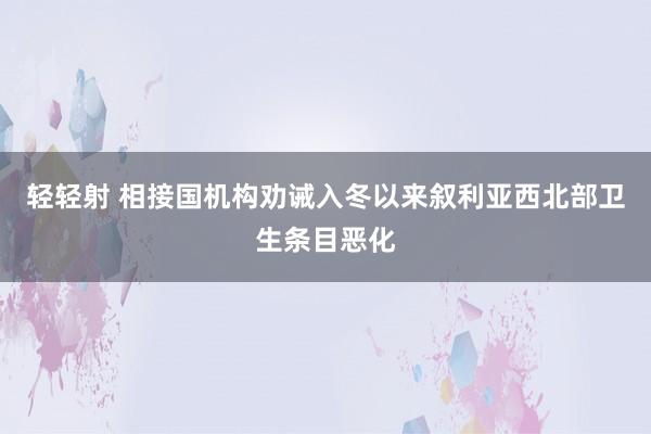 轻轻射 相接国机构劝诫入冬以来叙利亚西北部卫生条目恶化