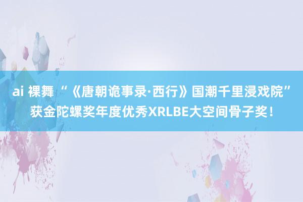 ai 裸舞 “《唐朝诡事录·西行》国潮千里浸戏院”获金陀螺奖年度优秀XRLBE大空间骨子奖！