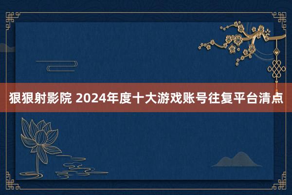 狠狠射影院 2024年度十大游戏账号往复平台清点