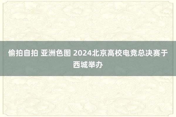 偷拍自拍 亚洲色图 2024北京高校电竞总决赛于西城举办