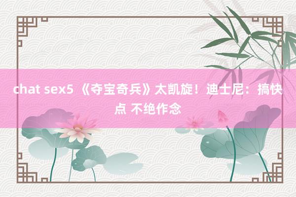 chat sex5 《夺宝奇兵》太凯旋！迪士尼：搞快点 不绝作念