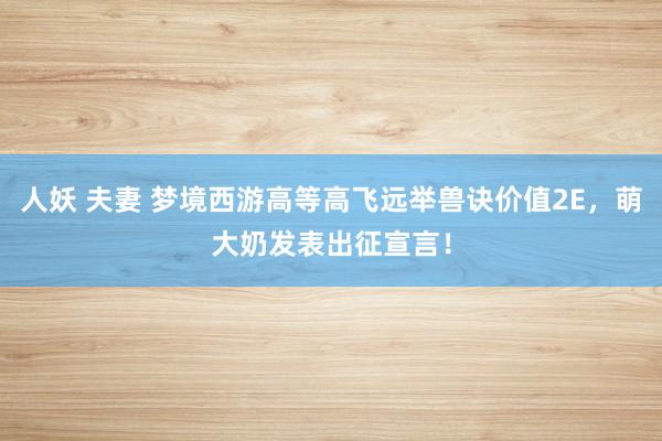 人妖 夫妻 梦境西游高等高飞远举兽诀价值2E，萌大奶发表出征宣言！