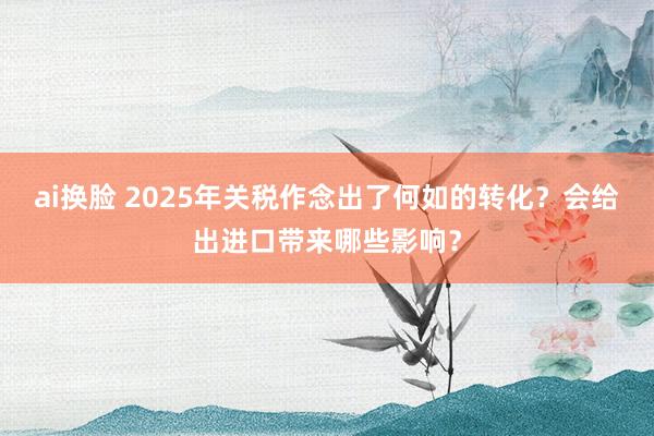 ai换脸 2025年关税作念出了何如的转化？会给出进口带来哪些影响？