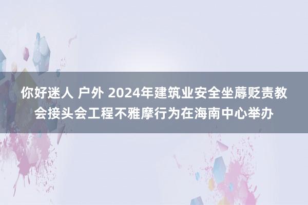 你好迷人 户外 2024年建筑业安全坐蓐贬责教会接头会工程不雅摩行为在海南中心举办