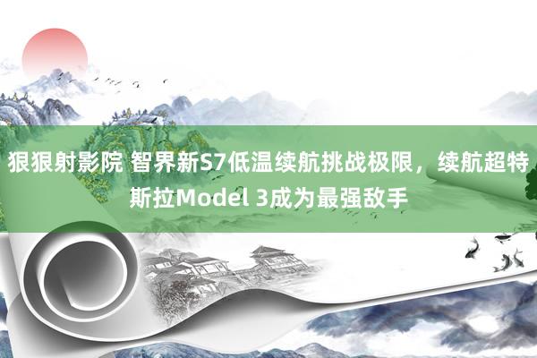 狠狠射影院 智界新S7低温续航挑战极限，续航超特斯拉Model 3成为最强敌手