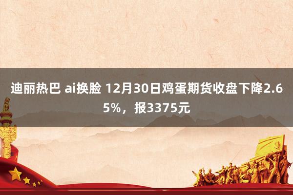 迪丽热巴 ai换脸 12月30日鸡蛋期货收盘下降2.65%，报3375元