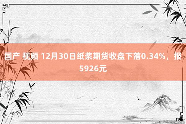 国产 视频 12月30日纸浆期货收盘下落0.34%，报5926元