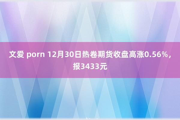 文爱 porn 12月30日热卷期货收盘高涨0.56%，报3433元