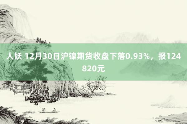 人妖 12月30日沪镍期货收盘下落0.93%，报124820元