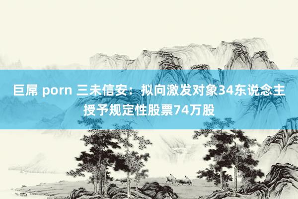 巨屌 porn 三未信安：拟向激发对象34东说念主授予规定性股票74万股