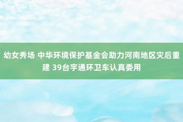 幼女秀场 中华环境保护基金会助力河南地区灾后重建 39台宇通环卫车认真委用