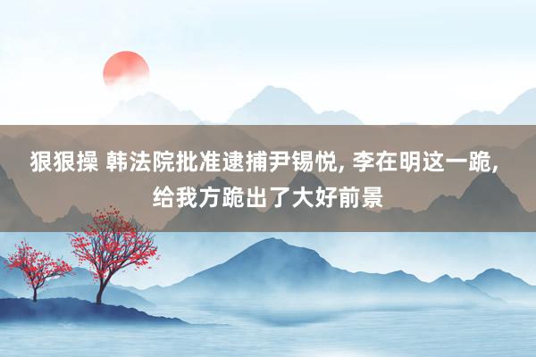 狠狠操 韩法院批准逮捕尹锡悦， 李在明这一跪， 给我方跪出了大好前景