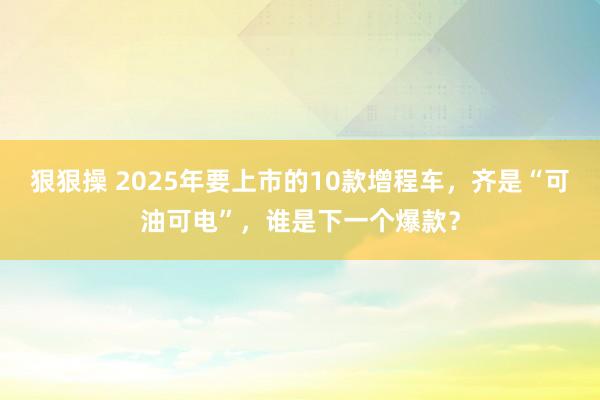 狠狠操 2025年要上市的10款增程车，齐是“可油可电”，谁是下一个爆款？