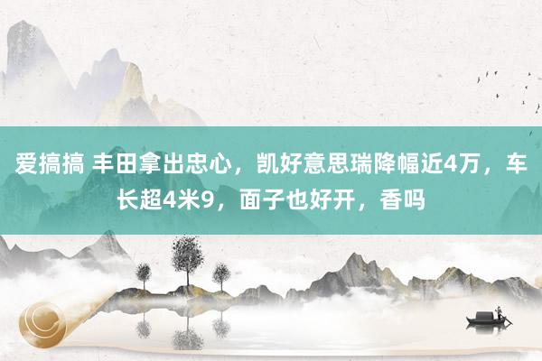 爱搞搞 丰田拿出忠心，凯好意思瑞降幅近4万，车长超4米9，面子也好开，香吗