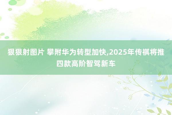 狠狠射图片 攀附华为转型加快，2025年传祺将推四款高阶智驾新车