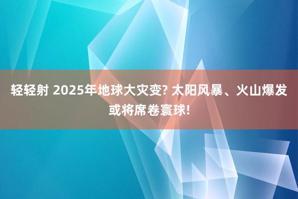 轻轻射 2025年地球大灾变? 太阳风暴、火山爆发或将席卷寰球!