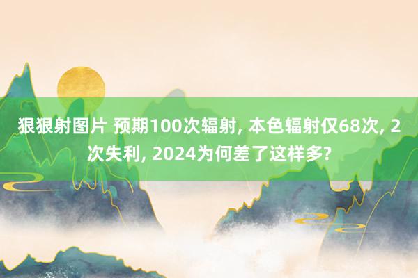 狠狠射图片 预期100次辐射， 本色辐射仅68次， 2次失利， 2024为何差了这样多?