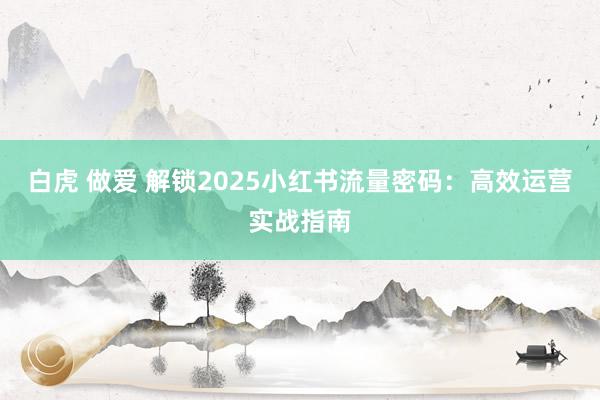 白虎 做爱 解锁2025小红书流量密码：高效运营实战指南