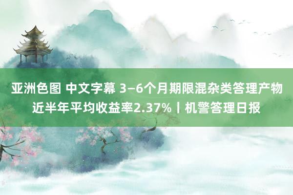 亚洲色图 中文字幕 3—6个月期限混杂类答理产物近半年平均收益率2.37%丨机警答理日报