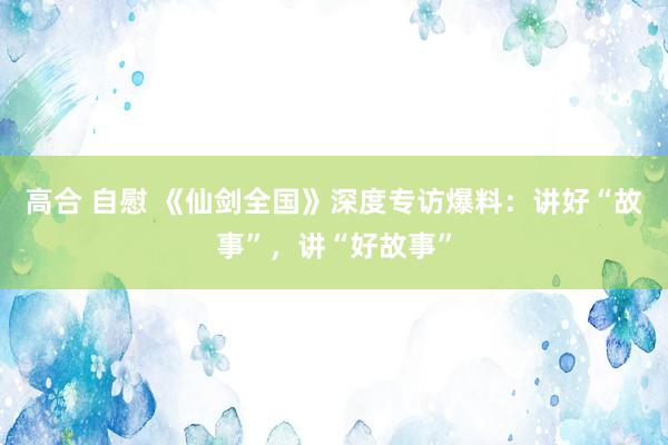 高合 自慰 《仙剑全国》深度专访爆料：讲好“故事”，讲“好故事”